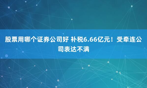 股票用哪个证券公司好 补税6.66亿元！受牵连公司表达不满