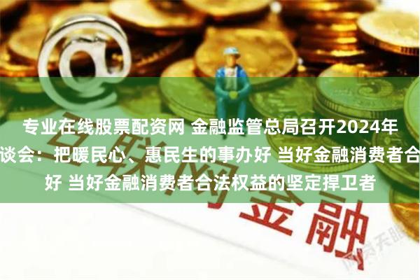 专业在线股票配资网 金融监管总局召开2024年两会重点建议提案座谈会：把暖民心、惠民生的事办好 当好金融消费者合法权益的坚定捍卫者